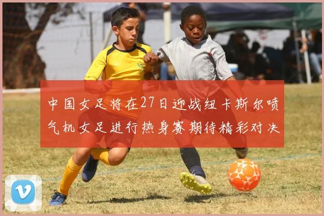 中国女足将在27日迎战纽卡斯尔喷气机女足进行热身赛期待精彩对决
