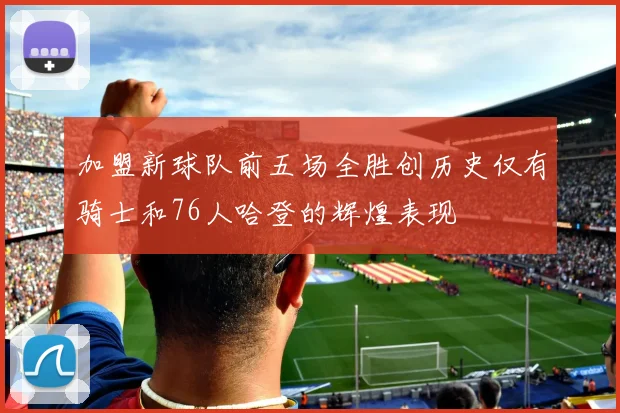 加盟新球队前五场全胜创历史仅有骑士和76人哈登的辉煌表现