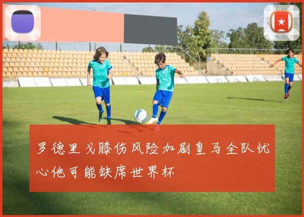 罗德里戈膝伤风险加剧皇马全队忧心他可能缺席世界杯
