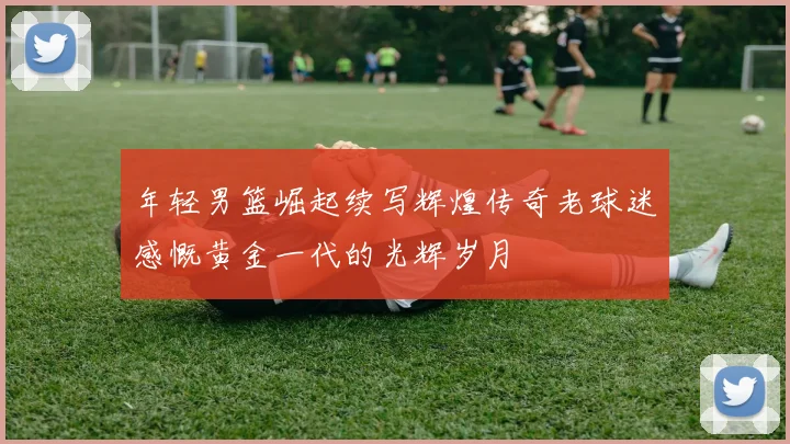 年轻男篮崛起续写辉煌传奇老球迷感慨黄金一代的光辉岁月