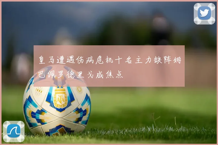 皇马遭遇伤病危机十名主力缺阵姆巴佩罗德里戈成焦点