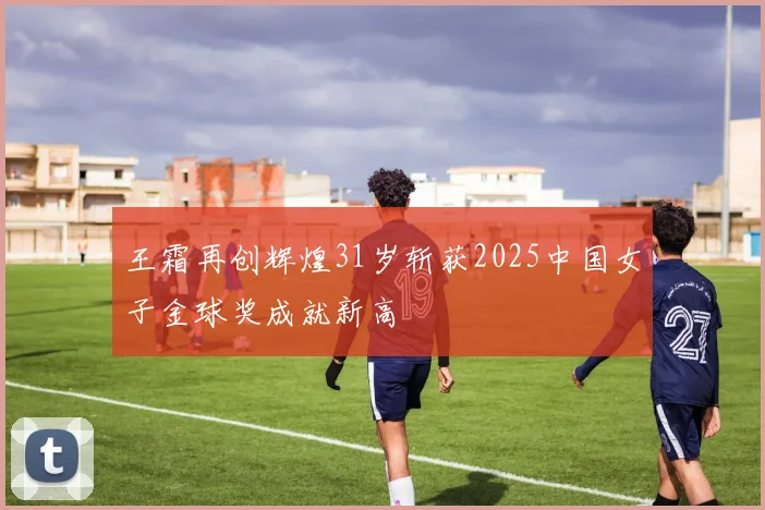 王霜再创辉煌31岁斩获2025中国女子金球奖成就新高