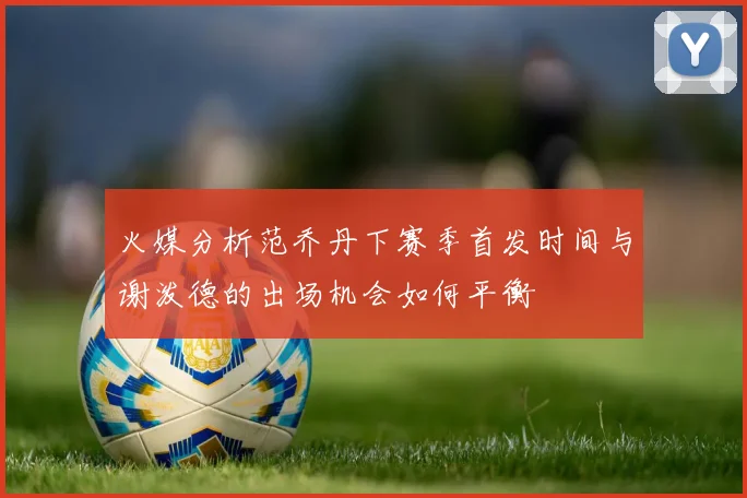 火媒分析范乔丹下赛季首发时间与谢泼德的出场机会如何平衡