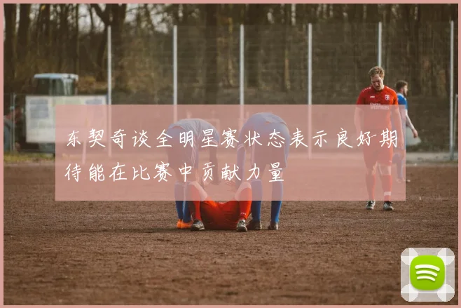 东契奇谈全明星赛状态表示良好期待能在比赛中贡献力量