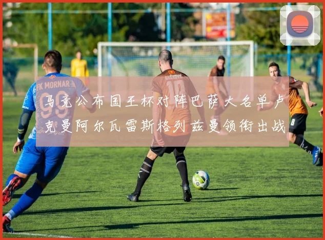 马竞公布国王杯对阵巴萨大名单卢克曼阿尔瓦雷斯格列兹曼领衔出战