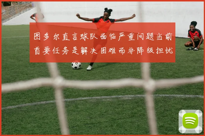 图多尔直言球队面临严重问题当前首要任务是解决困难而非降级担忧