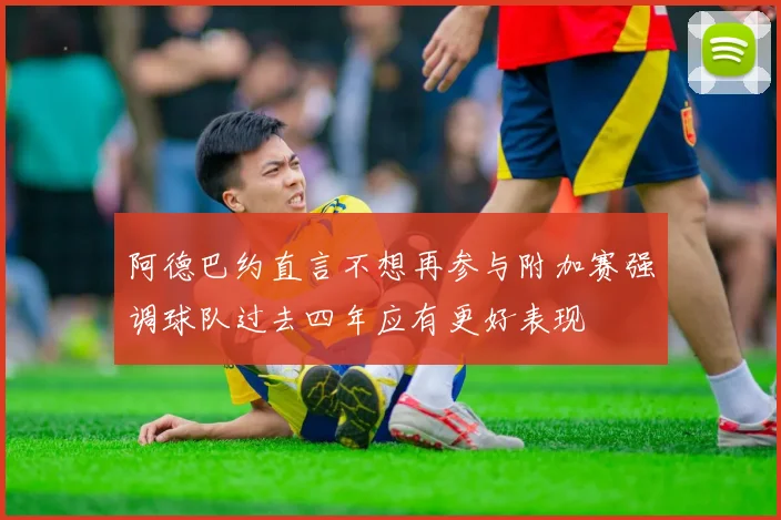 阿德巴约直言不想再参与附加赛强调球队过去四年应有更好表现