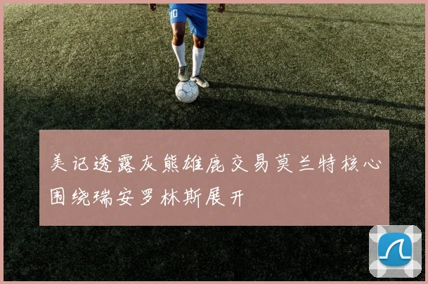美记透露灰熊雄鹿交易莫兰特核心围绕瑞安罗林斯展开